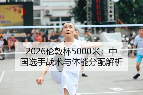 2026伦敦杯5000米：中国选手战术与体能分配解析