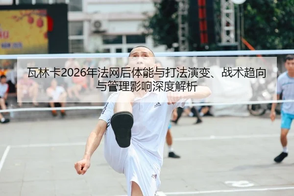 瓦林卡2026年法网后体能与打法演变、战术趋向与管理影响深度解析